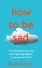 Image for How to be sad  : everything I&#39;ve learned about getting happier, by being sad, better