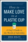 Image for How to make love to a plastic cup: a guy&#39;s guide to the world of infertility