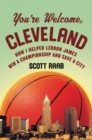 Image for You&#39;re welcome, Cleveland: how I helped Lebron James win a championship and save a city