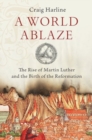 Image for A world ablaze  : the rise of Martin Luther and the birth of the Reformation