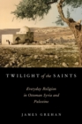 Image for Twilight of the saints  : everyday religion in Ottoman Syria and Palestine