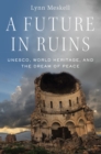 Image for A future in ruins: UNESCO, world heritage, and the dream of peace