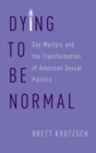 Image for Dying to be normal  : gay martyrs and the transformation of American sexual politics