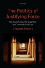 Image for The politics of justifying force: the Suez crisis, the Iraq War, and international law