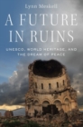 Image for A future in ruins  : UNESCO, world heritage, and the dream of peace