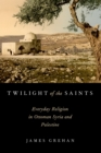 Image for TWILIGHT OF THE SAINTS: Everyday Religion in Ottoman Syria and Palestine