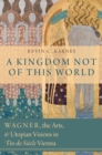 Image for A kingdom not of this world: Wagner, the arts, and utopian visions in fin-de-siecle Vienna