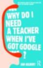 Image for Why do I need a teacher when I&#39;ve got Google?: the essential guide to the big issues for every twenty-first century teacher