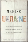 Image for Making Ukraine: Negotiating, Contesting, and Drawing the Borders in the Twentieth Century
