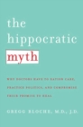 Image for The hippocratic myth: why doctors are under pressure to ration care, practice politics, and compromise their promise to heal
