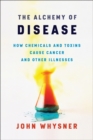 Image for The alchemy of disease: how chemicals and toxins cause cancer and other illnesses