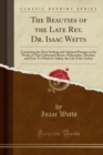 Image for The Beauties of the Late Rev. Dr. Isaac Watts: Containing the Most Striking and Admired Passages in the Works of That Celebrated Divine, Philosopher, Moralist, and Poet; To Which Is Added, the Life of