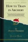 Image for How to Train in Archery: Being a Complete Study of the York Round, Comprising an Exhaustive Manual of Long-range Bow Shooting for the Use of Those Archers Who Wish to Become Contestants at the Grand National Association Meetings