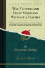 Image for Wax Flowers and Fruit Modeling Without a Teacher: With Illustrations; a Practical Treatise On the Art of Modeling and Coloring Wax, So As to Imitate Almost Any Kind of Flower Or Fruit; Also, Teaches How to Make Wax Leaves, Crosses, &amp;c.
