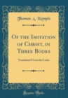 Image for Of the Imitation of Christ, in Three Books: Translated From the Latin (Classic Reprint)