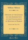 Image for Opinion of the Judges on the Jurisdiction of the Convocation in Matter of Heresy: Given in the Year 1711 (Classic Reprint)