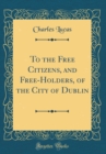 Image for To the Free Citizens, and Free-Holders, of the City of Dublin (Classic Reprint)