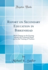 Image for Report on Secondary Education in Birkenhead: With Chapters on the Evening Schools and Technical Classes and on the Training of Teachers (Classic Reprint)
