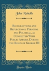 Image for Recollections and Reflections, Personal and Political, as Connected With Public Affairs, During the Reign of George III (Classic Reprint)