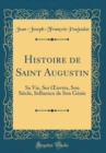 Image for Histoire de Saint Augustin: Sa Vie, Ses ?uvres, Son Siecle, Influence de Son Genie (Classic Reprint)