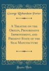 Image for A Treatise on the Origin, Progressive Improvement, and Present State of the Silk Manufacture (Classic Reprint)