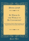 Image for By Whom Is the World to Be Converted?: Or Christians Christ&#39;s Representatives and Agents for the Conversion of the World (Classic Reprint)