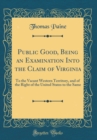 Image for Public Good, Being an Examination Into the Claim of Virginia: To the Vacant Western Territory, and of the Right of the United States to the Same (Classic Reprint)