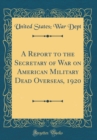 Image for A Report to the Secretary of War on American Military Dead Overseas, 1920 (Classic Reprint)