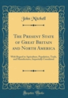 Image for The Present State of Great Britain and North America: With Regard to Agriculture, Population, Trade, and Manufactures, Impartially Considered (Classic Reprint)