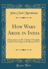 Image for How Wars Arise in India: Observations on Mr. Cobden&#39;s Pamphlet, Entitled &quot;the Origin of the Burmese War&quot; (Classic Reprint)