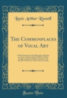 Image for The Commonplaces of Vocal Art: A Plain Statement of the Philosophy of Singing in a Series of Informal Chats With Vocalists, Teachers, Students, Platform-Speakers, and All, Who Wish to Use Their Voices