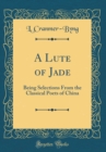 Image for A Lute of Jade: Being Selections From the Classical Poets of China (Classic Reprint)