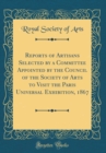 Image for Reports of Artisans Selected by a Committee Appointed by the Council of the Society of Arts to Visit the Paris Universal Exhibition, 1867 (Classic Reprint)