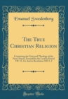 Image for The True Christian Religion: Containing the Universal Theology of the New Church, Foretold by the Lord in Daniel VII. 13, 14; And in Revelation XXI 1, 2 (Classic Reprint)