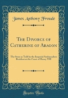 Image for The Divorce of Catherine of Aragon: The Story as Told by the Imperial Ambassadors Resident at the Court of Henry VIII (Classic Reprint)