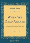 Image for When We Dead Awaken: A Dramatic Epilogue in Three Acts (Classic Reprint)