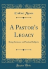 Image for A Pastor&#39;s Legacy: Being Sermons on Practical Subjects (Classic Reprint)