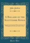 Image for A Ballade of the Scottysshe Kynge: Reproduced in Facsimile, With an Historical and Bibliographical Introduction by John Ashton (Classic Reprint)