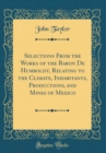 Image for Selections From the Works of the Baron De Humboldt, Relating to the Climate, Inhabitants, Productions, and Mines of Mexico (Classic Reprint)