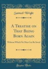 Image for A Treatise on That Being Born Again: Without Which No Man Can Be Saved (Classic Reprint)