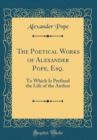Image for The Poetical Works of Alexander Pope, Esq.: To Which Is Prefixed the Life of the Author (Classic Reprint)