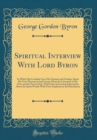 Image for Spiritual Interview With Lord Byron: In Which His Lordship Gave His Opinion and Feelings About His New Monument and Gossip About the Literature of His Own and the Present Day, With Some Interesting In