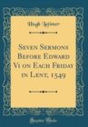 Image for Seven Sermons Before Edward Vi on Each Friday in Lent, 1549 (Classic Reprint)