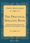 Image for The Practical Spelling Book: A Manual of Instruction in the Rudiments of the English Tongue (Classic Reprint)