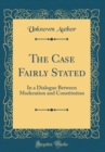 Image for The Case Fairly Stated: In a Dialogue Between Moderation and Constitution (Classic Reprint)