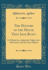 Image for The History of the House That Jack Built: To Which Are Added the Tabby Cat&#39;s Adventure, and the Lame Pigeon (Classic Reprint)