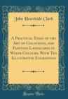 Image for A Practical Essay of the Art of Colouring, and Painting Landscapes in Water Colours, With Ten Illustrative Engravings (Classic Reprint)
