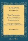 Image for The Proposed Ecclesiastical Legislation: Three Letters to &quot;the Times,&quot; (Reprinted by Request); With a Preface (Classic Reprint)