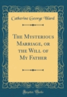 Image for The Mysterious Marriage, or the Will of My Father (Classic Reprint)