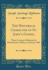 Image for The Historical Character of St. Johns Gospel: Three Lectures Delivered in Westminster Abbey in Advent, 1907 (Classic Reprint)